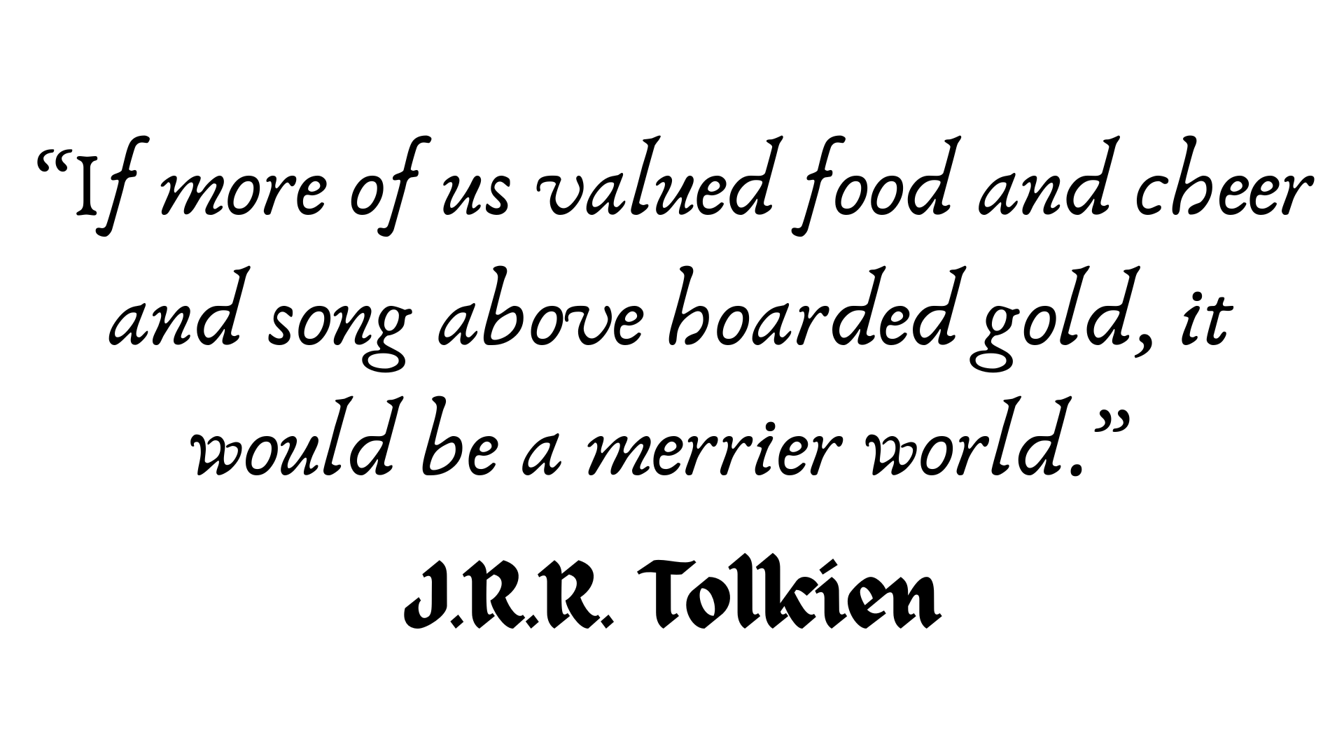 If more of us valued food and cheer and song above hoarded gold, it would be a merrier world. Tolkien